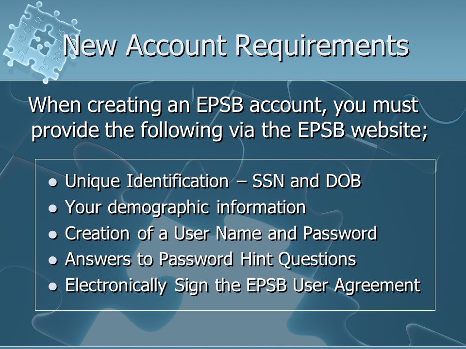 New Account Requirements Unique Identification – SSN and DOB Your demographic information Creation of a User Name and Password Answers to Password Hint Questions Electronically Sign the EPSB User Agreement Unique Identification – SSN and DOB Your demographic information Creation of a User Name and Password Answers to Password Hint Questions Electronically Sign the EPSB User Agreement When creating an EPSB account, you must provide the following via the EPSB website;