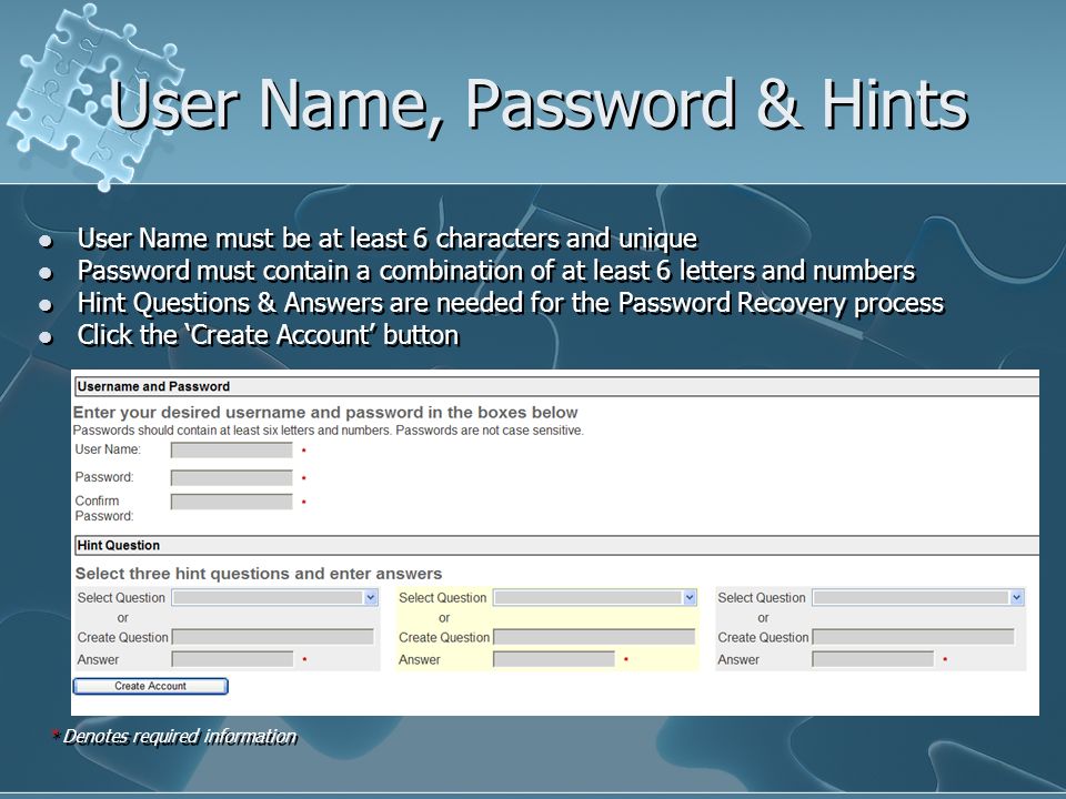 User Name, Password & Hints User Name must be at least 6 characters and unique Password must contain a combination of at least 6 letters and numbers Hint Questions & Answers are needed for the Password Recovery process Click the Create Account button User Name must be at least 6 characters and unique Password must contain a combination of at least 6 letters and numbers Hint Questions & Answers are needed for the Password Recovery process Click the Create Account button * Denotes required information