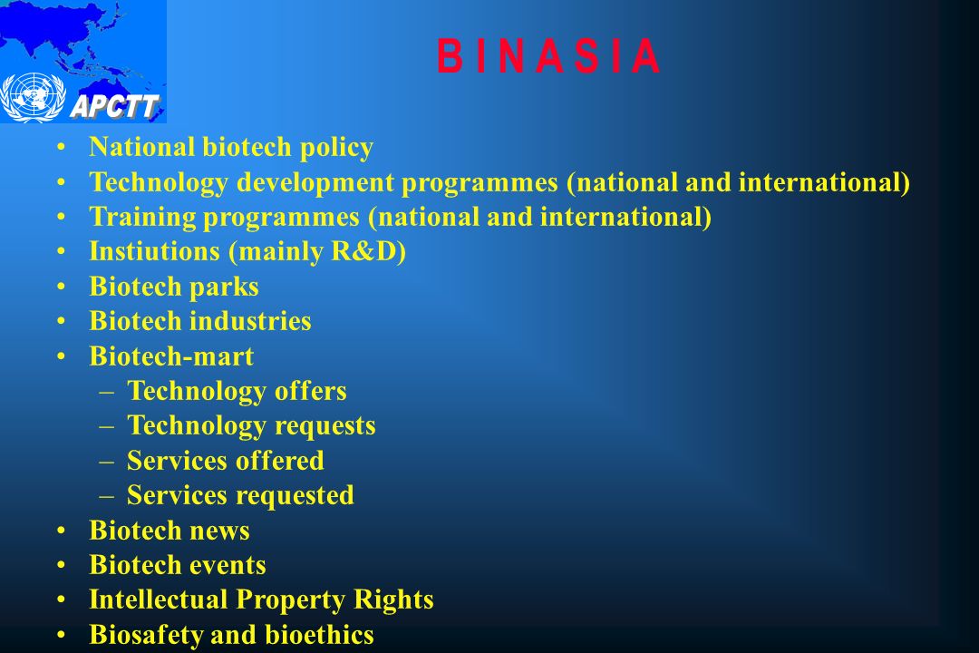 B I N A S I A National biotech policy Technology development programmes (national and international) Training programmes (national and international) Instiutions (mainly R&D) Biotech parks Biotech industries Biotech-mart –Technology offers –Technology requests –Services offered –Services requested Biotech news Biotech events Intellectual Property Rights Biosafety and bioethics