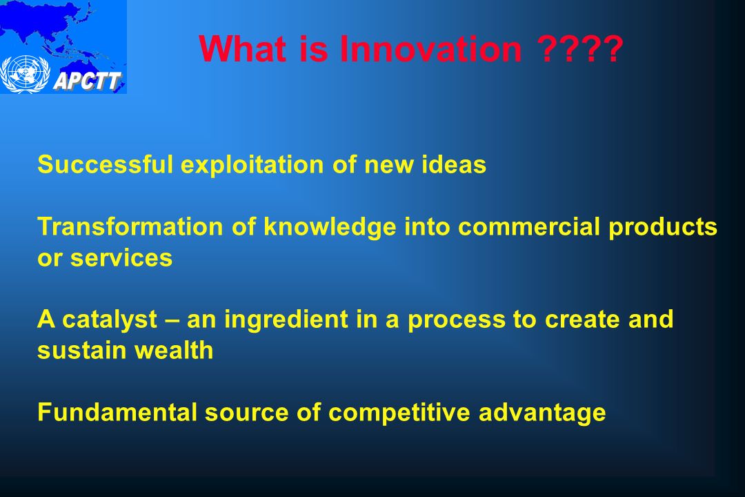 Successful exploitation of new ideas Transformation of knowledge into commercial products or services A catalyst – an ingredient in a process to create and sustain wealth Fundamental source of competitive advantage What is Innovation