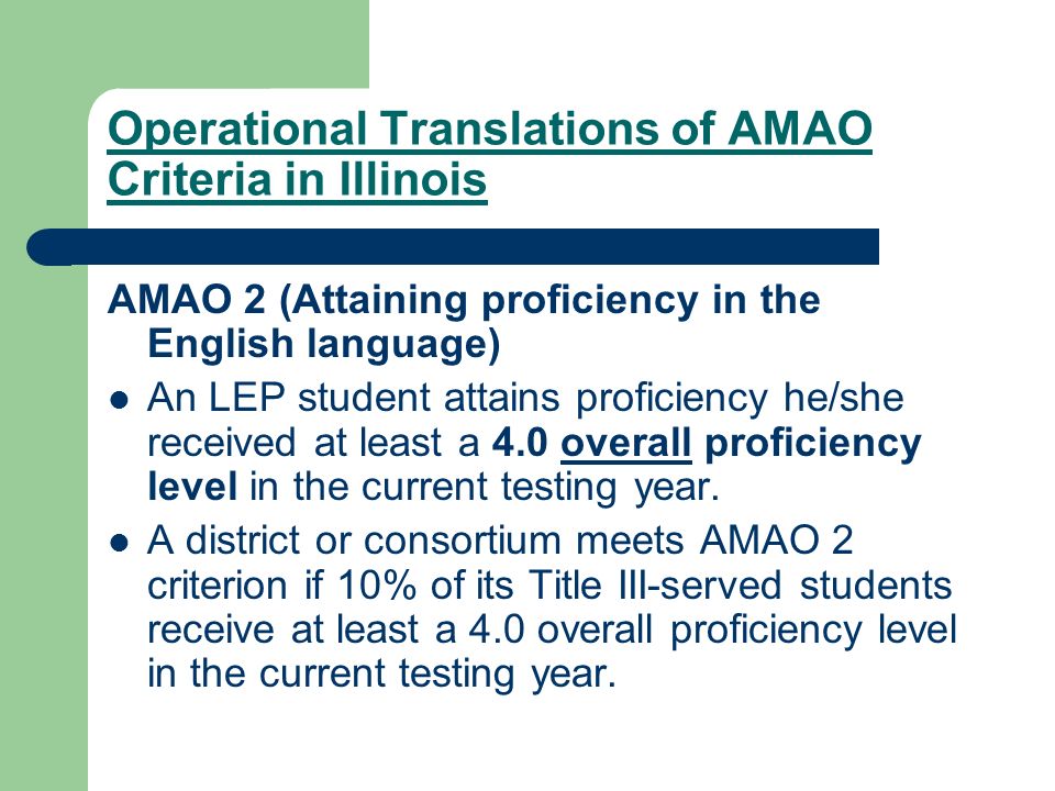 Operational Translations of AMAO Criteria in Illinois AMAO 2 (Attaining proficiency in the English language) An LEP student attains proficiency he/she received at least a 4.0 overall proficiency level in the current testing year.