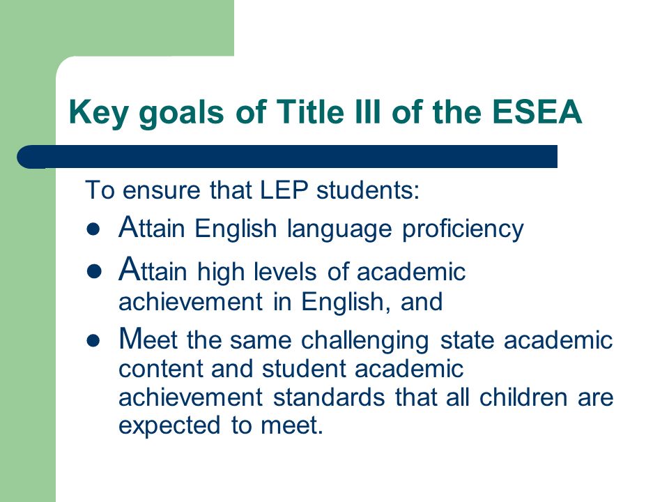 Key goals of Title III of the ESEA To ensure that LEP students: A ttain English language proficiency A ttain high levels of academic achievement in English, and M eet the same challenging state academic content and student academic achievement standards that all children are expected to meet.