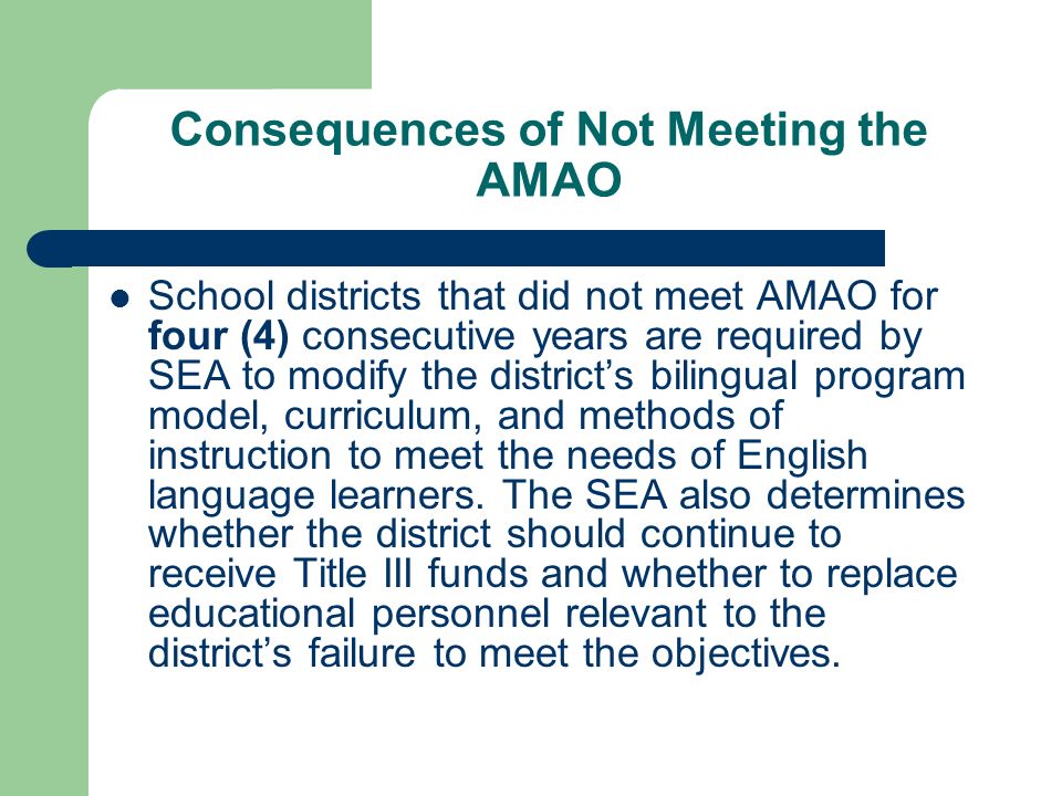 Consequences of Not Meeting the AMAO School districts that did not meet AMAO for four (4) consecutive years are required by SEA to modify the districts bilingual program model, curriculum, and methods of instruction to meet the needs of English language learners.