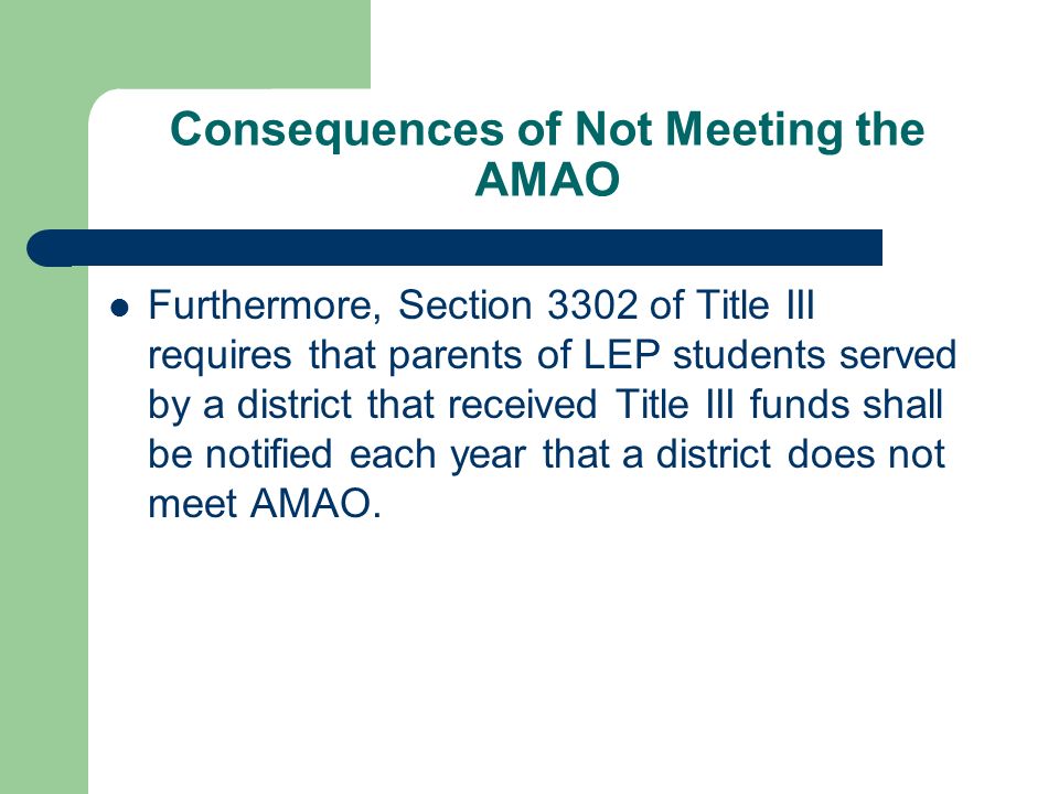 Consequences of Not Meeting the AMAO Furthermore, Section 3302 of Title III requires that parents of LEP students served by a district that received Title III funds shall be notified each year that a district does not meet AMAO.