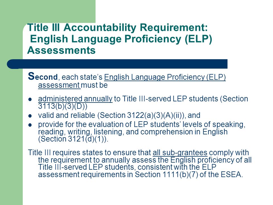 Title III Accountability Requirement: English Language Proficiency (ELP) Assessments S econd, each states English Language Proficiency (ELP) assessment must be administered annually to Title III-served LEP students (Section 3113(b)(3)(D)) valid and reliable (Section 3122(a)(3)(A)(ii)), and provide for the evaluation of LEP students levels of speaking, reading, writing, listening, and comprehension in English (Section 3121(d)(1)).