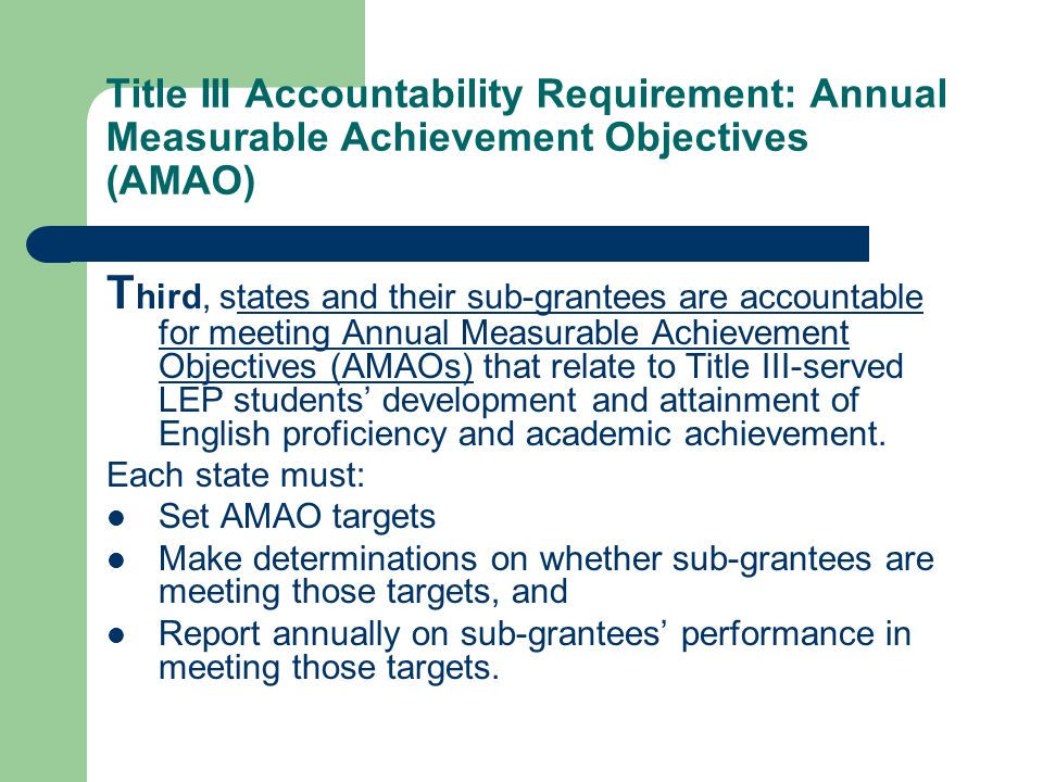 Title III Accountability Requirement: Annual Measurable Achievement Objectives (AMAO) T hird, states and their sub-grantees are accountable for meeting Annual Measurable Achievement Objectives (AMAOs) that relate to Title III-served LEP students development and attainment of English proficiency and academic achievement.