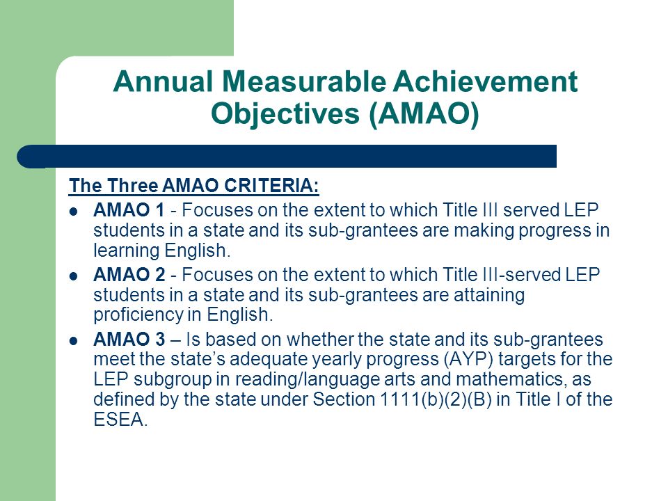 Annual Measurable Achievement Objectives (AMAO) The Three AMAO CRITERIA: AMAO 1 - Focuses on the extent to which Title III served LEP students in a state and its sub-grantees are making progress in learning English.