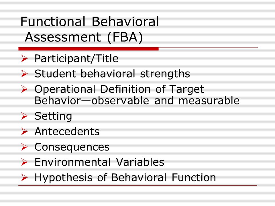 Functional Behavioral Assessment (FBA) Participant/Title Student behavioral strengths Operational Definition of Target Behaviorobservable and measurable Setting Antecedents Consequences Environmental Variables Hypothesis of Behavioral Function