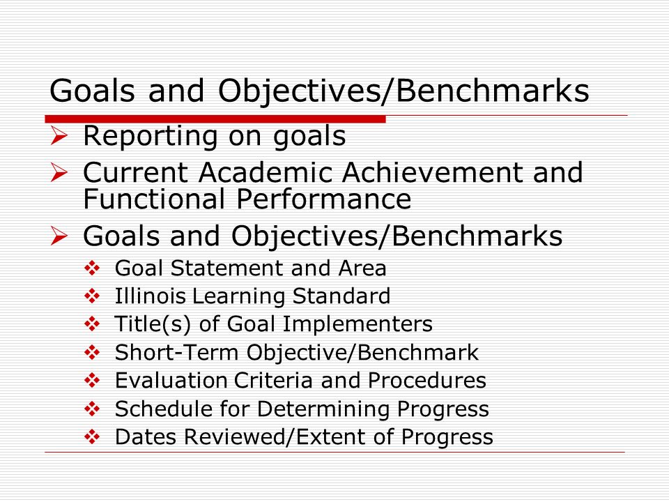 Goals and Objectives/Benchmarks Reporting on goals Current Academic Achievement and Functional Performance Goals and Objectives/Benchmarks Goal Statement and Area Illinois Learning Standard Title(s) of Goal Implementers Short-Term Objective/Benchmark Evaluation Criteria and Procedures Schedule for Determining Progress Dates Reviewed/Extent of Progress