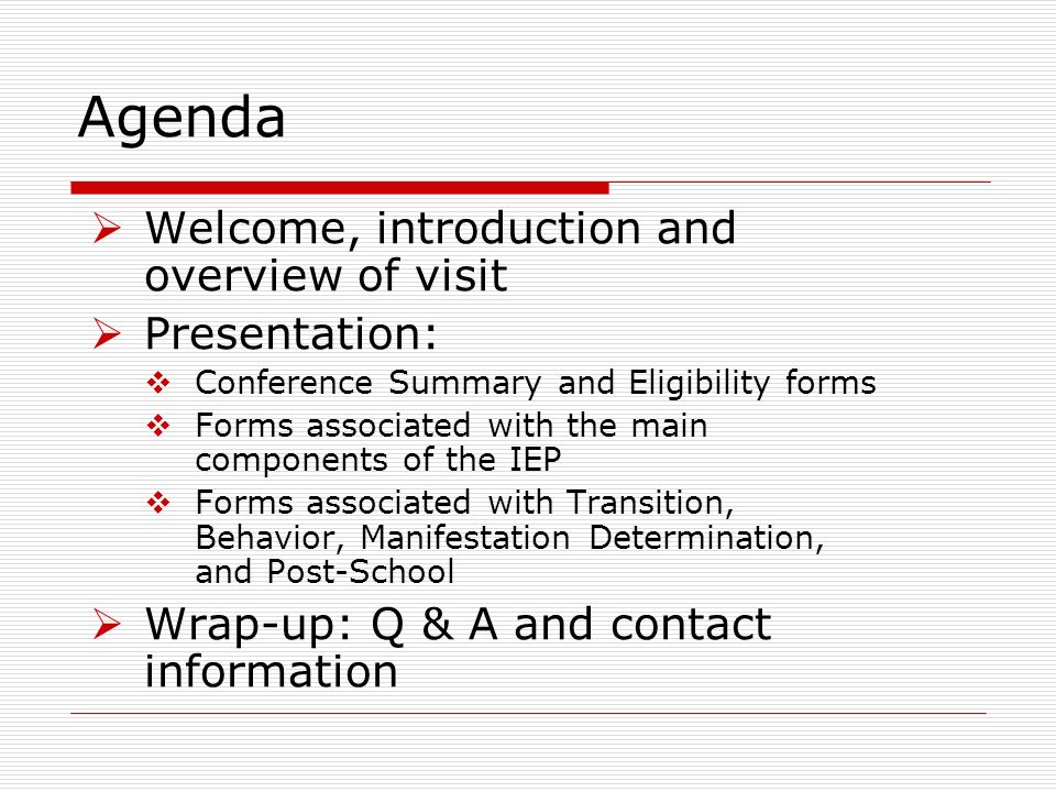 Agenda Welcome, introduction and overview of visit Presentation: Conference Summary and Eligibility forms Forms associated with the main components of the IEP Forms associated with Transition, Behavior, Manifestation Determination, and Post-School Wrap-up: Q & A and contact information