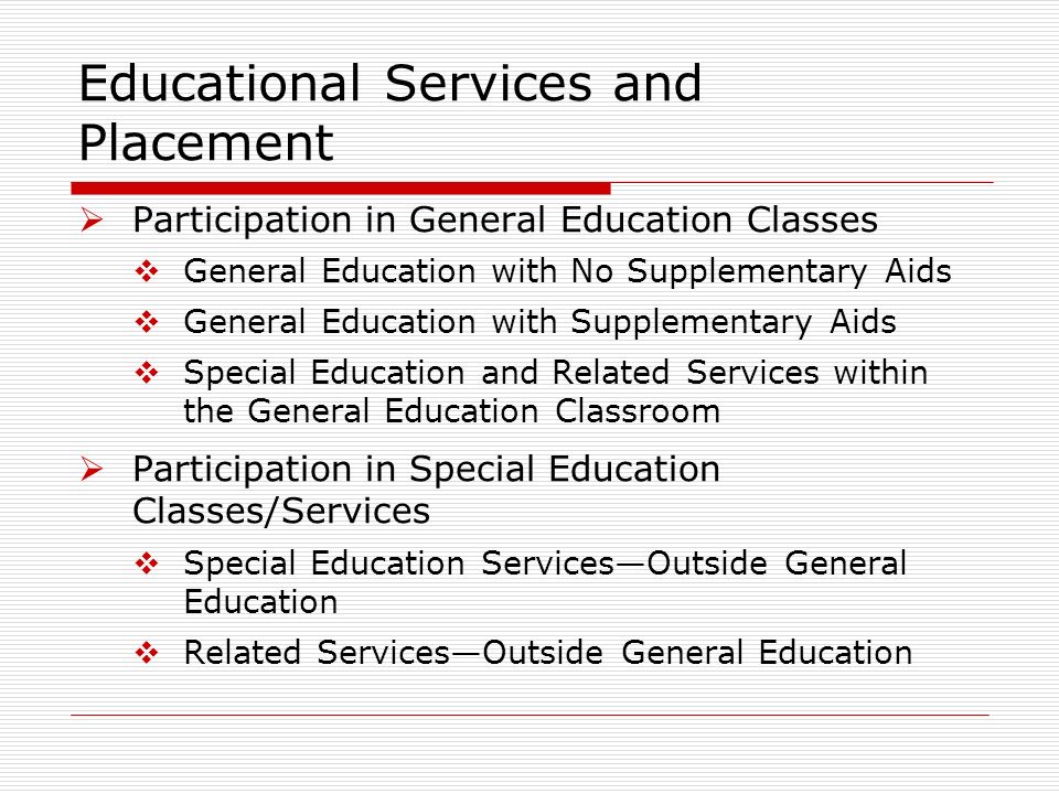 Educational Services and Placement Participation in General Education Classes General Education with No Supplementary Aids General Education with Supplementary Aids Special Education and Related Services within the General Education Classroom Participation in Special Education Classes/Services Special Education ServicesOutside General Education Related ServicesOutside General Education
