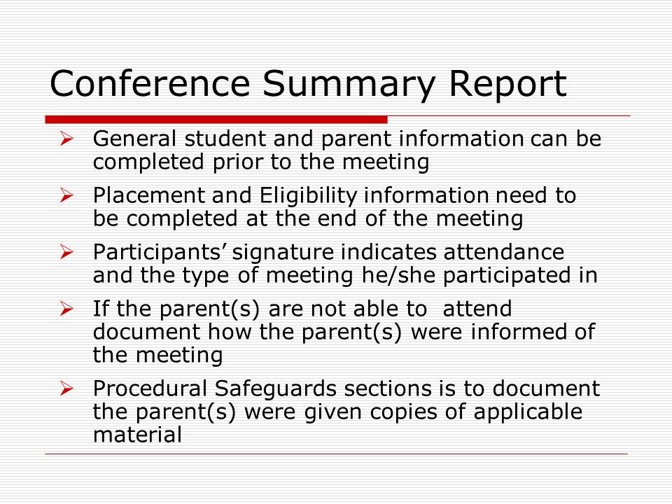 Conference Summary Report General student and parent information can be completed prior to the meeting Placement and Eligibility information need to be completed at the end of the meeting Participants signature indicates attendance and the type of meeting he/she participated in If the parent(s) are not able to attend document how the parent(s) were informed of the meeting Procedural Safeguards sections is to document the parent(s) were given copies of applicable material