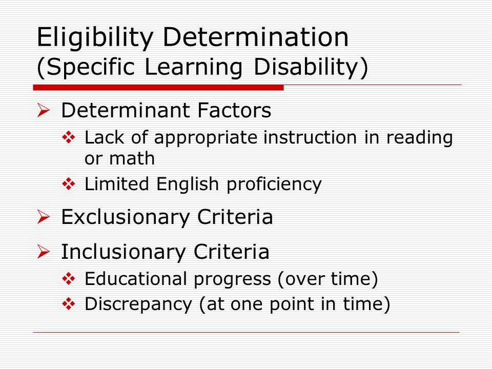 Determinant Factors Lack of appropriate instruction in reading or math Limited English proficiency Exclusionary Criteria Inclusionary Criteria Educational progress (over time) Discrepancy (at one point in time) Eligibility Determination (Specific Learning Disability)
