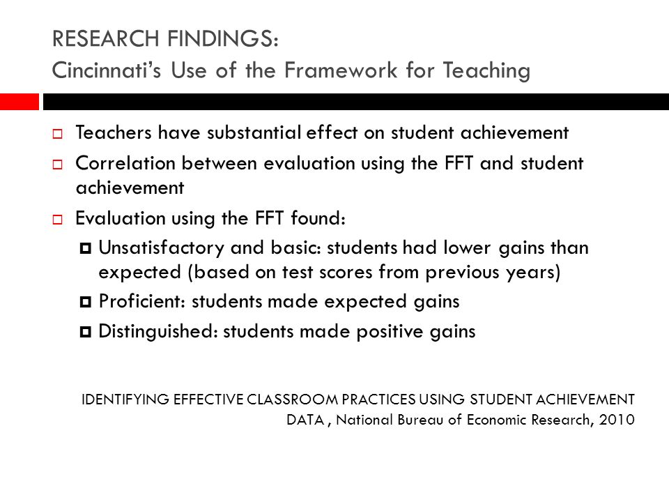 RESEARCH FINDINGS: Cincinnatis Use of the Framework for Teaching Teachers have substantial effect on student achievement Correlation between evaluation using the FFT and student achievement Evaluation using the FFT found: Unsatisfactory and basic: students had lower gains than expected (based on test scores from previous years) Proficient: students made expected gains Distinguished: students made positive gains IDENTIFYING EFFECTIVE CLASSROOM PRACTICES USING STUDENT ACHIEVEMENT DATA, National Bureau of Economic Research, 2010
