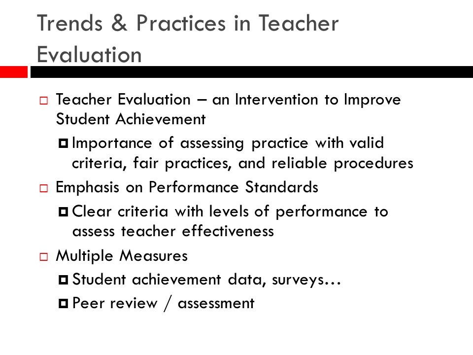 Trends & Practices in Teacher Evaluation Teacher Evaluation – an Intervention to Improve Student Achievement Importance of assessing practice with valid criteria, fair practices, and reliable procedures Emphasis on Performance Standards Clear criteria with levels of performance to assess teacher effectiveness Multiple Measures Student achievement data, surveys… Peer review / assessment