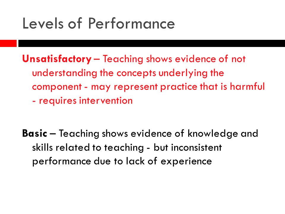 Levels of Performance Unsatisfactory – Teaching shows evidence of not understanding the concepts underlying the component - may represent practice that is harmful - requires intervention Basic – Teaching shows evidence of knowledge and skills related to teaching - but inconsistent performance due to lack of experience