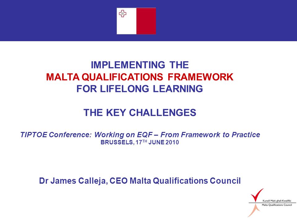 Page 1 IMPLEMENTING THE MALTA QUALIFICATIONS FRAMEWORK FOR LIFELONG LEARNING THE KEY CHALLENGES TIPTOE Conference: Working on EQF – From Framework to Practice BRUSSELS, 17 TH JUNE 2010 Dr James Calleja, CEO Malta Qualifications Council