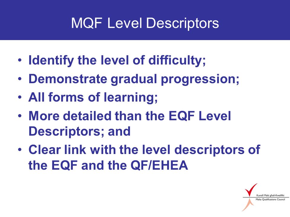 MQF Level Descriptors Identify the level of difficulty; Demonstrate gradual progression; All forms of learning; More detailed than the EQF Level Descriptors; and Clear link with the level descriptors of the EQF and the QF/EHEA