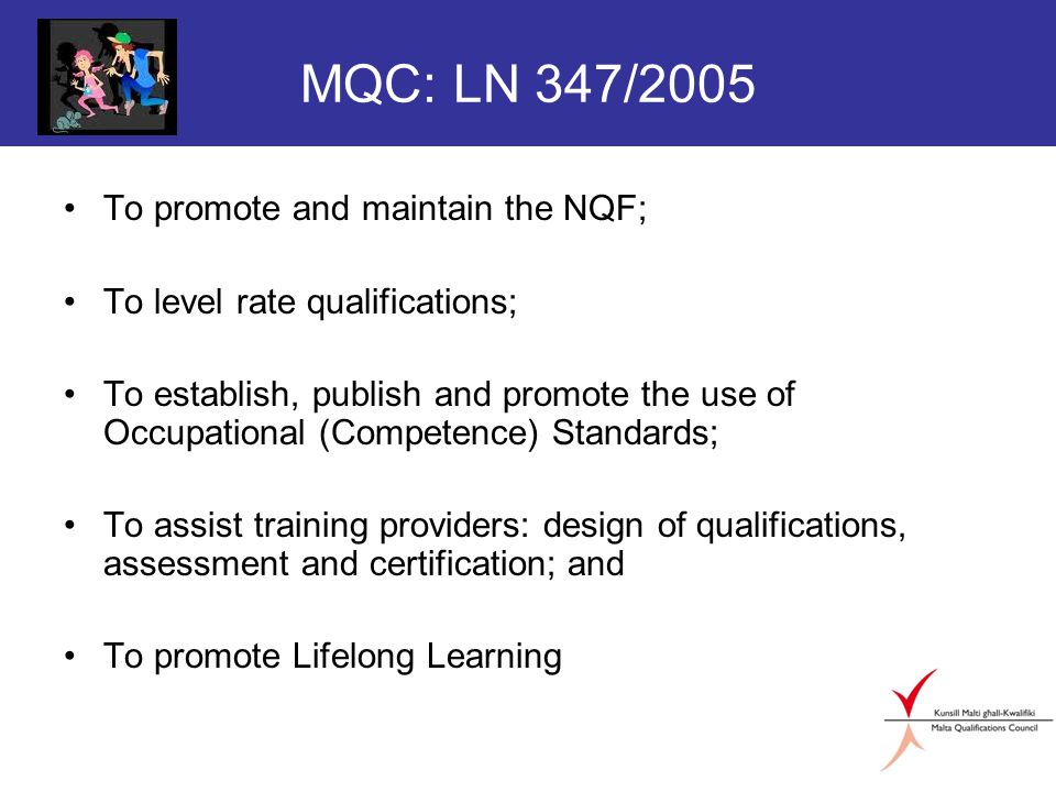 MQC: LN 347/2005 To promote and maintain the NQF; To level rate qualifications; To establish, publish and promote the use of Occupational (Competence) Standards; To assist training providers: design of qualifications, assessment and certification; and To promote Lifelong Learning