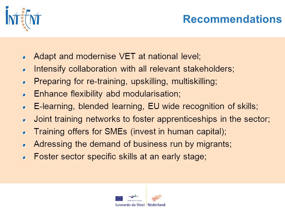 Recommendations Adapt and modernise VET at national level; Intensify collaboration with all relevant stakeholders; Preparing for re-training, upskilling, multiskilling; Enhance flexibility abd modularisation; E-learning, blended learning, EU wide recognition of skills; Joint training networks to foster apprenticeships in the sector; Training offers for SMEs (invest in human capital); Adressing the demand of business run by migrants; Foster sector specific skills at an early stage;