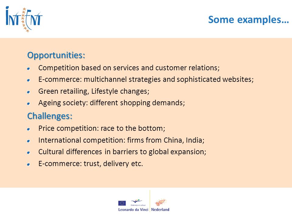 Some examples…Opportunities: Competition based on services and customer relations; E-commerce: multichannel strategies and sophisticated websites; Green retailing, Lifestyle changes; Ageing society: different shopping demands;Challenges: Price competition: race to the bottom; International competition: firms from China, India; Cultural differences in barriers to global expansion; E-commerce: trust, delivery etc.