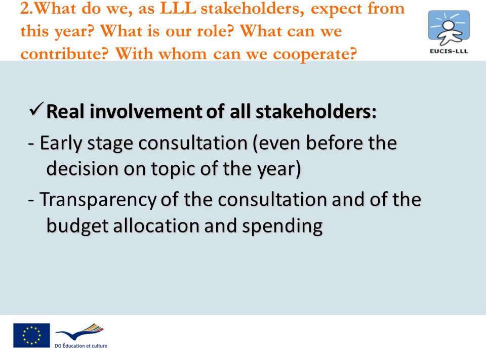 Real involvement of all stakeholders: Real involvement of all stakeholders: - Early stage consultation (even before the decision on topic of the year) of the consultation and of the budget allocation and spending - Transparency of the consultation and of the budget allocation and spending 2.What do we, as LLL stakeholders, expect from this year.