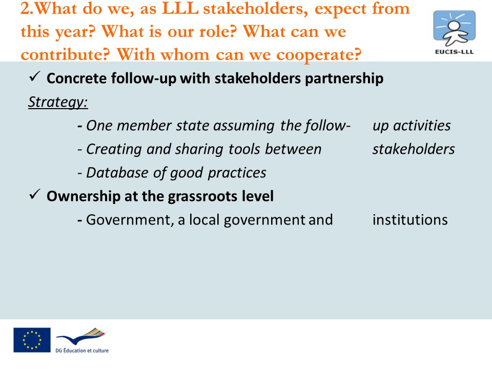 Concrete follow-up with stakeholders partnership Strategy: - One member state assuming the follow-up activities - Creating and sharing tools between stakeholders - Database of good practices Ownership at the grassroots level - Government, a local government and institutions 2.What do we, as LLL stakeholders, expect from this year.