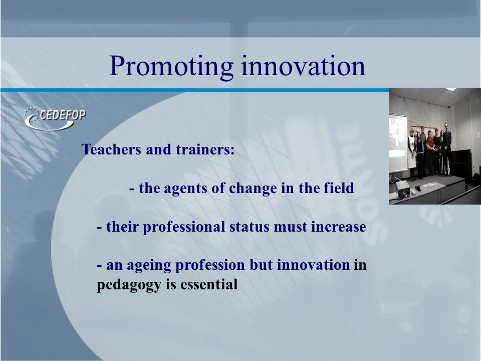 Teachers and trainers: - the agents of change in the field - their professional status must increase - an ageing profession but innovation in pedagogy is essential Promoting innovation