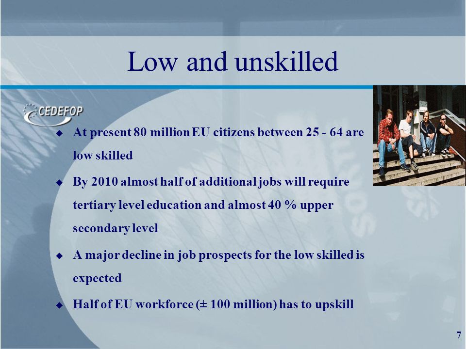 7 Low and unskilled u At present 80 million EU citizens between are low skilled u By 2010 almost half of additional jobs will require tertiary level education and almost 40 % upper secondary level u A major decline in job prospects for the low skilled is expected u Half of EU workforce (± 100 million) has to upskill
