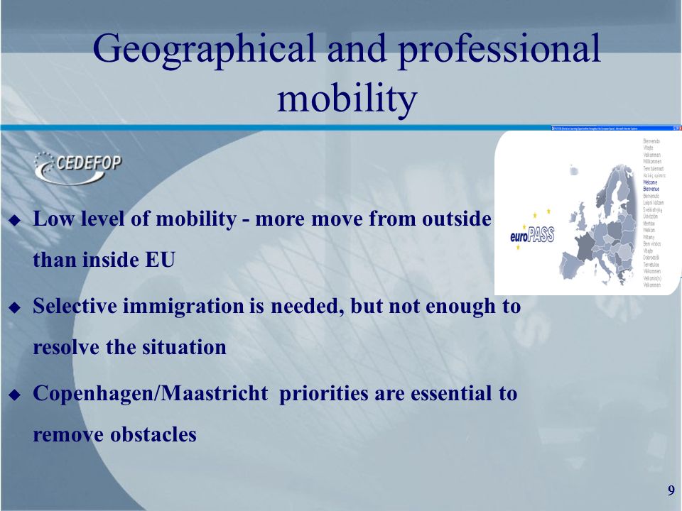 9 Geographical and professional mobility u Low level of mobility - more move from outside than than inside EU u Selective immigration is needed, but not enough to resolve the situation u Copenhagen/Maastricht priorities are essential to remove obstacles