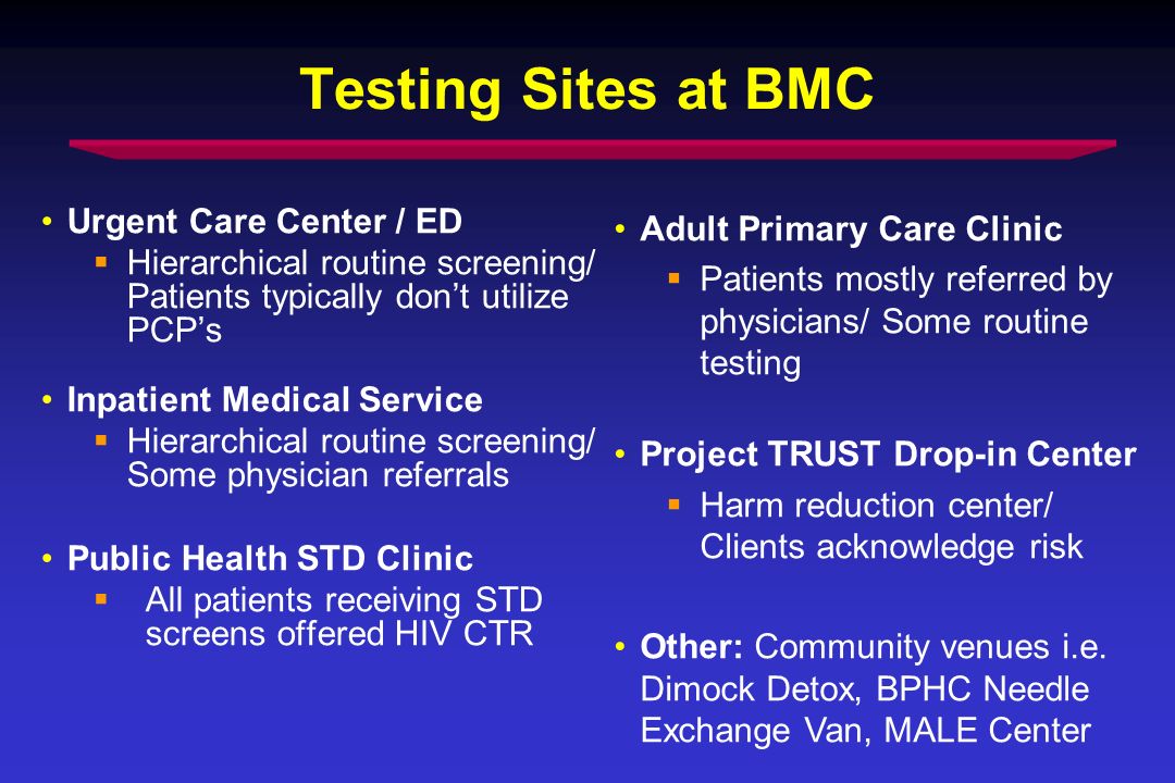 Testing Sites at BMC Urgent Care Center / ED Hierarchical routine screening/ Patients typically dont utilize PCPs Inpatient Medical Service Hierarchical routine screening/ Some physician referrals Public Health STD Clinic All patients receiving STD screens offered HIV CTR Adult Primary Care Clinic Patients mostly referred by physicians/ Some routine testing Project TRUST Drop-in Center Harm reduction center/ Clients acknowledge risk Other: Community venues i.e.