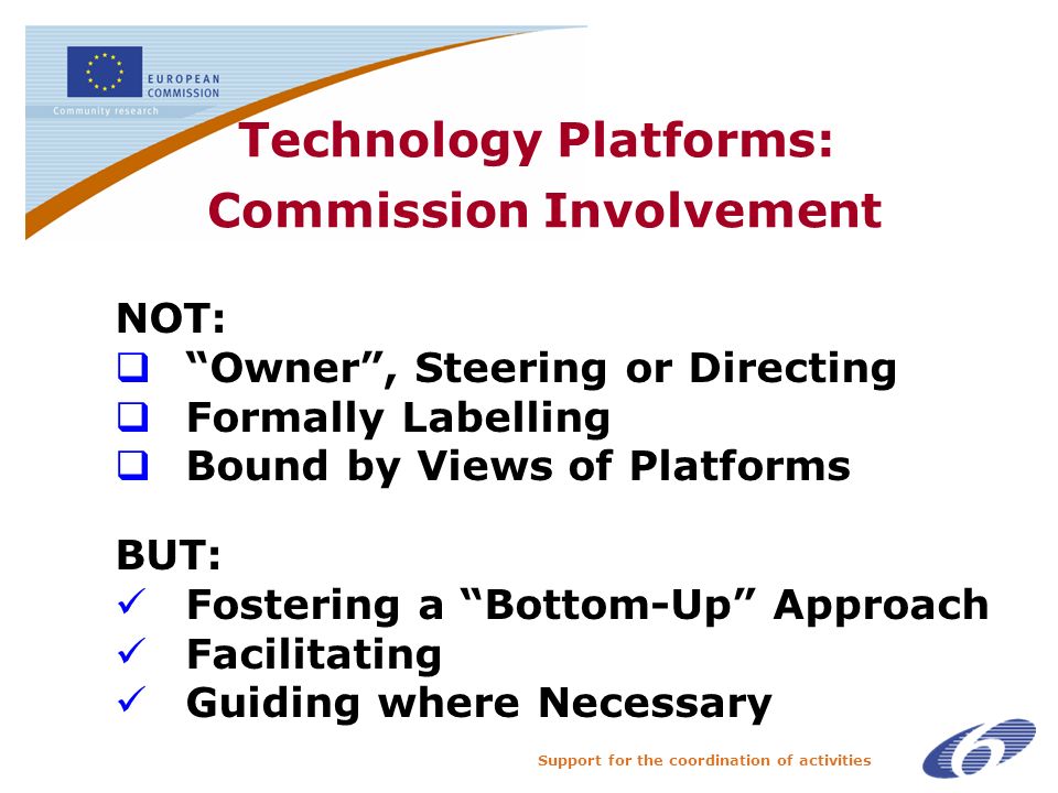 Support for the coordination of activities Technology Platforms: Commission Involvement NOT: Owner, Steering or Directing Formally Labelling Bound by Views of Platforms BUT: Fostering a Bottom-Up Approach Facilitating Guiding where Necessary