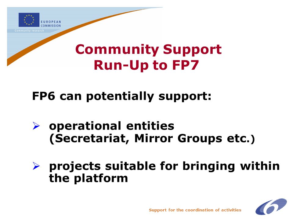 Support for the coordination of activities Community Support Run-Up to FP7 FP6 can potentially support: operational entities (Secretariat, Mirror Groups etc.) projects suitable for bringing within the platform