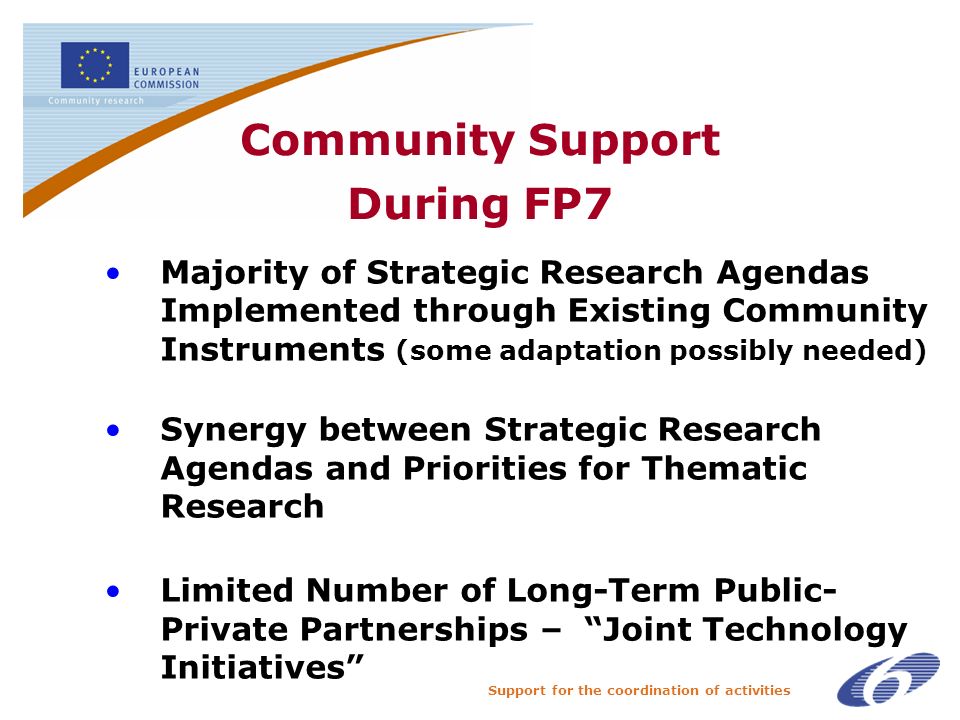 Support for the coordination of activities Community Support During FP7 Majority of Strategic Research Agendas Implemented through Existing Community Instruments (some adaptation possibly needed) Synergy between Strategic Research Agendas and Priorities for Thematic Research Limited Number of Long-Term Public- Private Partnerships – Joint Technology Initiatives