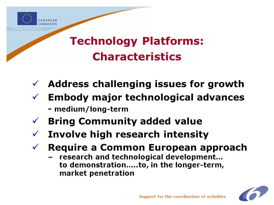 Support for the coordination of activities Technology Platforms: Characteristics Address challenging issues for growth Embody major technological advances - medium/long-term Bring Community added value Involve high research intensity Require a Common European approach – research and technological development… to demonstration…..to, in the longer-term, market penetration