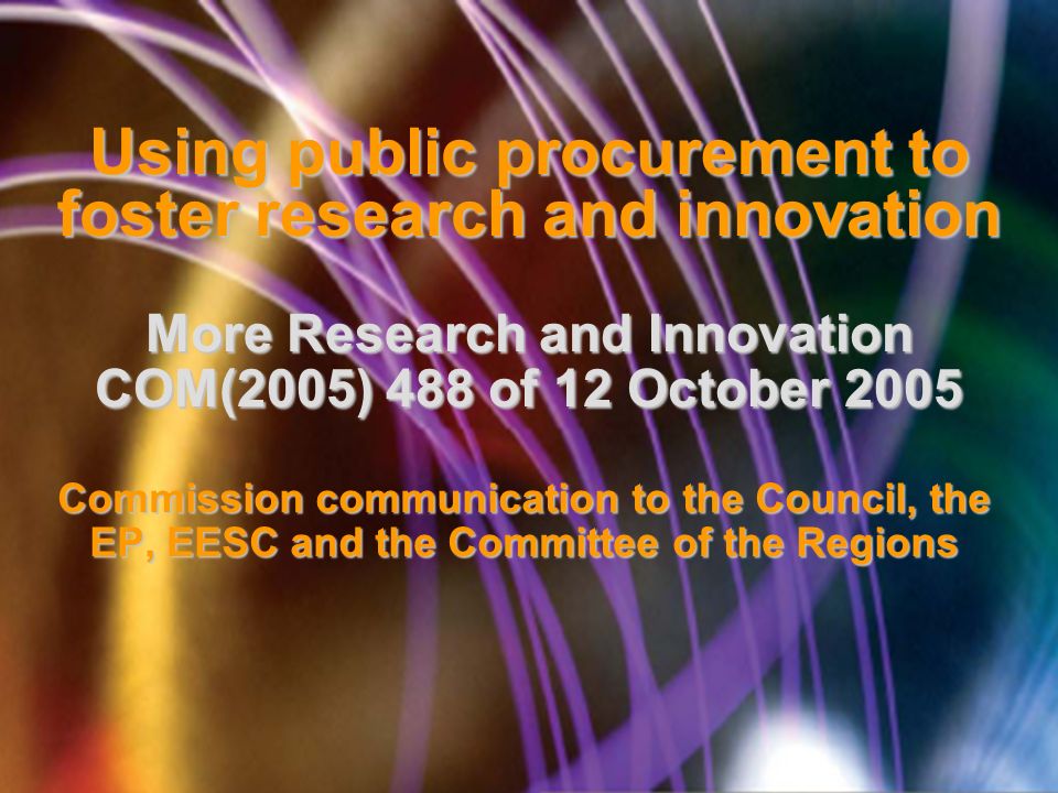 Using public procurement to foster research and innovation More Research and Innovation COM(2005) 488 of 12 October 2005 Commission communication to the Council, the EP, EESC and the Committee of the Regions