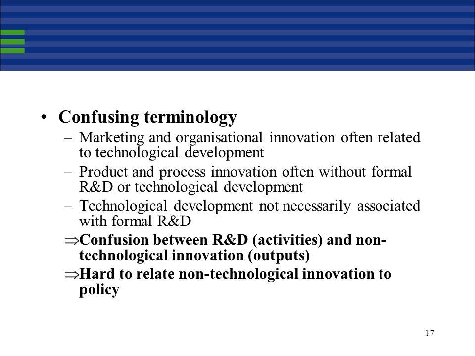 17 Confusing terminology –Marketing and organisational innovation often related to technological development –Product and process innovation often without formal R&D or technological development –Technological development not necessarily associated with formal R&D Confusion between R&D (activities) and non- technological innovation (outputs) Hard to relate non-technological innovation to policy