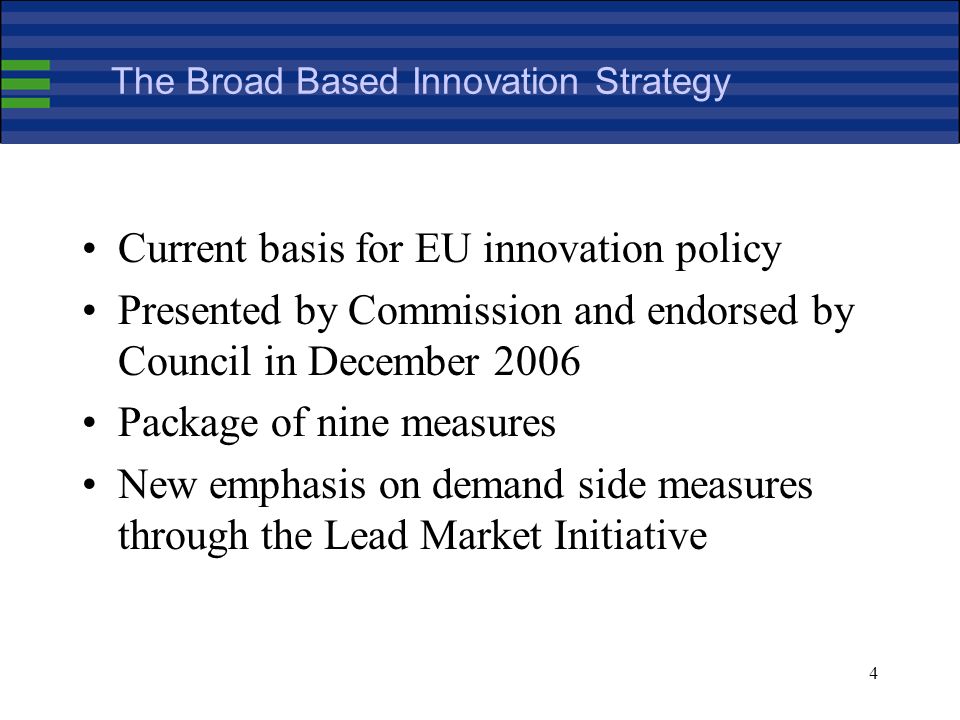 4 The Broad Based Innovation Strategy Current basis for EU innovation policy Presented by Commission and endorsed by Council in December 2006 Package of nine measures New emphasis on demand side measures through the Lead Market Initiative