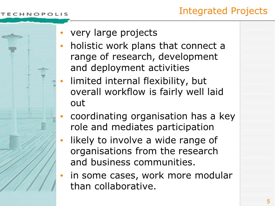 5 Integrated Projects very large projects holistic work plans that connect a range of research, development and deployment activities limited internal flexibility, but overall workflow is fairly well laid out coordinating organisation has a key role and mediates participation likely to involve a wide range of organisations from the research and business communities.