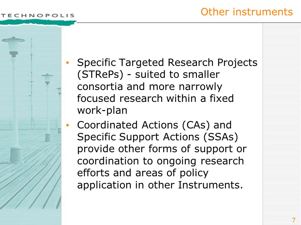 7 Other instruments Specific Targeted Research Projects (STRePs) - suited to smaller consortia and more narrowly focused research within a fixed work-plan Coordinated Actions (CAs) and Specific Support Actions (SSAs) provide other forms of support or coordination to ongoing research efforts and areas of policy application in other Instruments.
