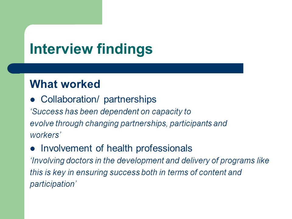 Interview findings What worked Collaboration/ partnerships Success has been dependent on capacity to evolve through changing partnerships, participants and workers Involvement of health professionals Involving doctors in the development and delivery of programs like this is key in ensuring success both in terms of content and participation