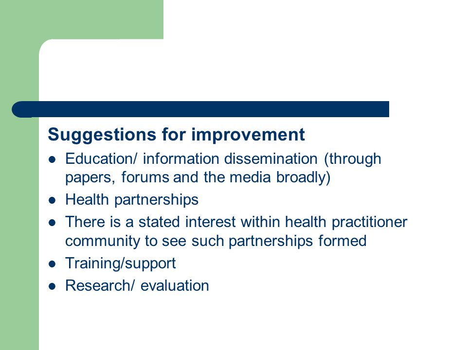 Suggestions for improvement Education/ information dissemination (through papers, forums and the media broadly) Health partnerships There is a stated interest within health practitioner community to see such partnerships formed Training/support Research/ evaluation