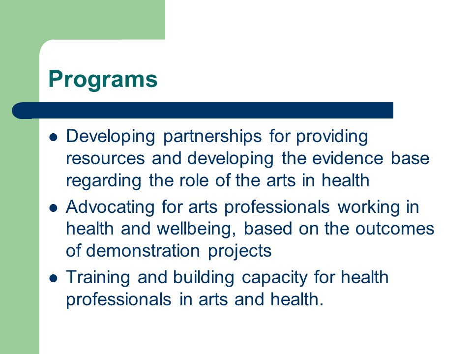 Programs Developing partnerships for providing resources and developing the evidence base regarding the role of the arts in health Advocating for arts professionals working in health and wellbeing, based on the outcomes of demonstration projects Training and building capacity for health professionals in arts and health.