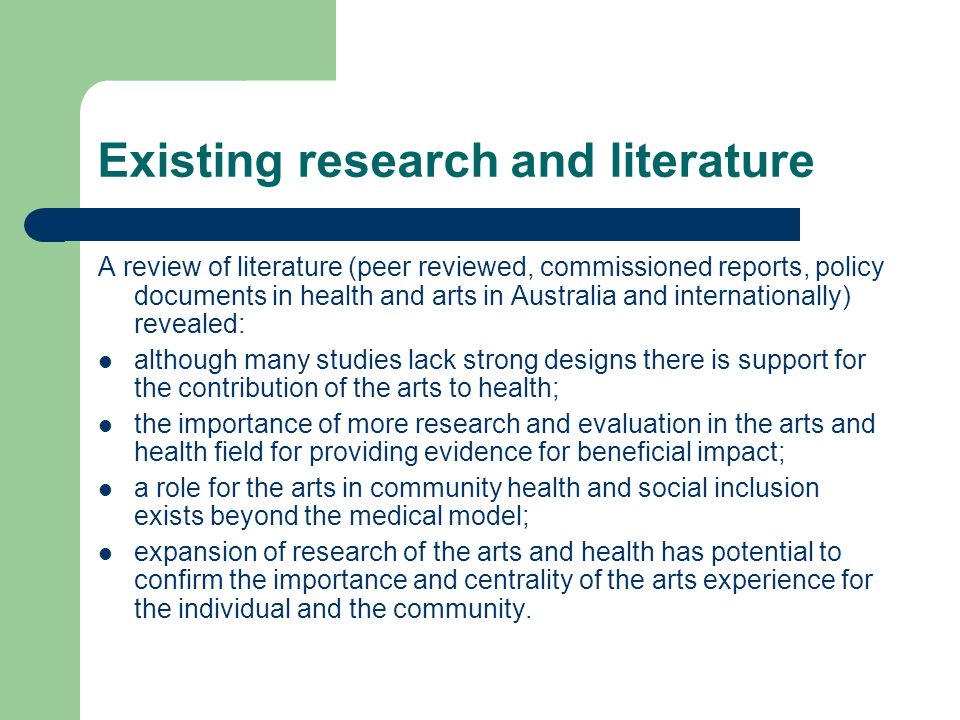 Existing research and literature A review of literature (peer reviewed, commissioned reports, policy documents in health and arts in Australia and internationally) revealed: although many studies lack strong designs there is support for the contribution of the arts to health; the importance of more research and evaluation in the arts and health field for providing evidence for beneficial impact; a role for the arts in community health and social inclusion exists beyond the medical model; expansion of research of the arts and health has potential to confirm the importance and centrality of the arts experience for the individual and the community.