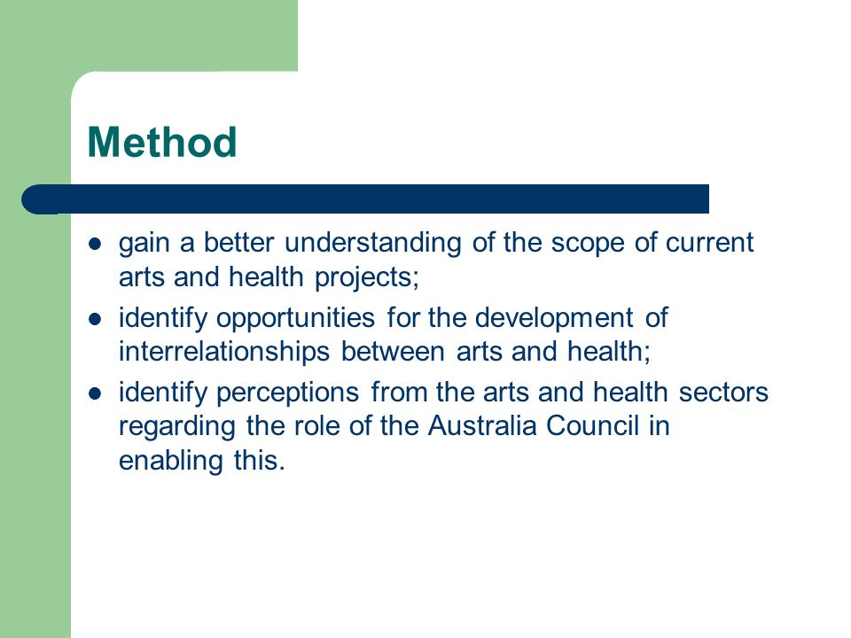 Method gain a better understanding of the scope of current arts and health projects; identify opportunities for the development of interrelationships between arts and health; identify perceptions from the arts and health sectors regarding the role of the Australia Council in enabling this.