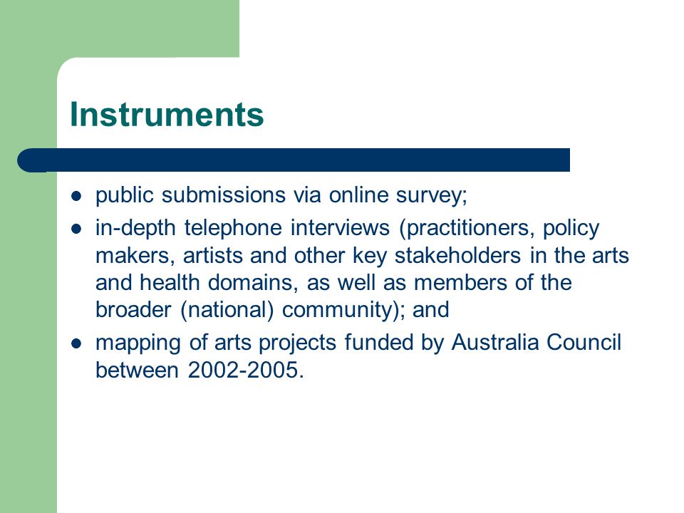 Instruments public submissions via online survey; in-depth telephone interviews (practitioners, policy makers, artists and other key stakeholders in the arts and health domains, as well as members of the broader (national) community); and mapping of arts projects funded by Australia Council between