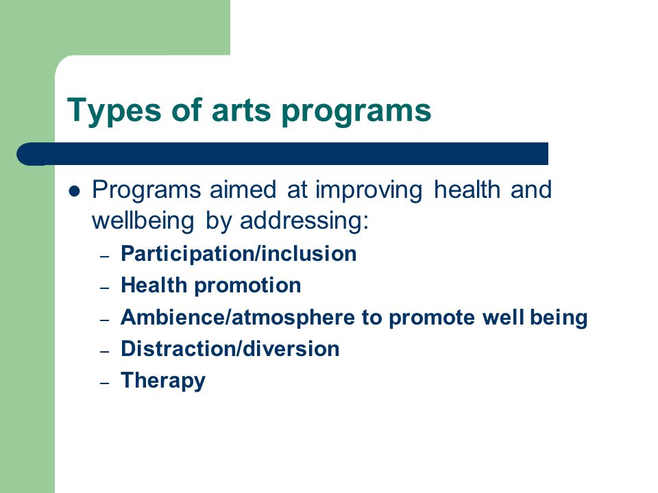 Types of arts programs Programs aimed at improving health and wellbeing by addressing: – Participation/inclusion – Health promotion – Ambience/atmosphere to promote well being – Distraction/diversion – Therapy