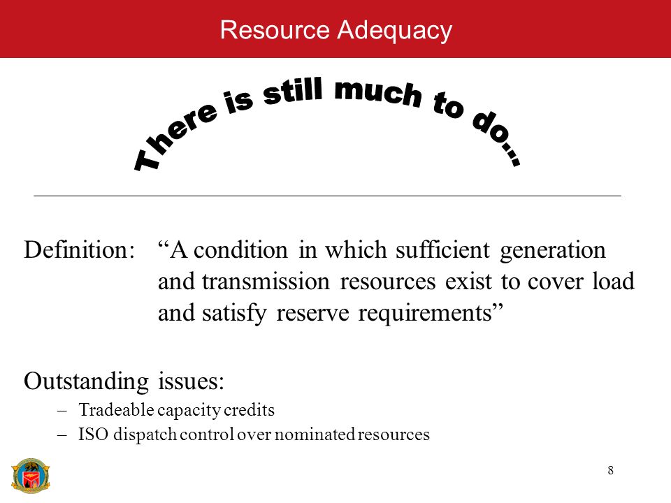 8 Resource Adequacy Definition: A condition in which sufficient generation and transmission resources exist to cover load and satisfy reserve requirements Outstanding issues: –Tradeable capacity credits –ISO dispatch control over nominated resources