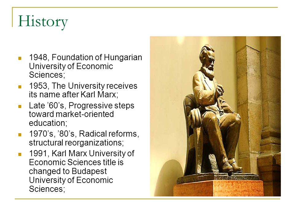 History 1948, Foundation of Hungarian University of Economic Sciences; 1953, The University receives its name after Karl Marx; Late 60s, Progressive steps toward market-oriented education; 1970s, 80s, Radical reforms, structural reorganizations; 1991, Karl Marx University of Economic Sciences title is changed to Budapest University of Economic Sciences;