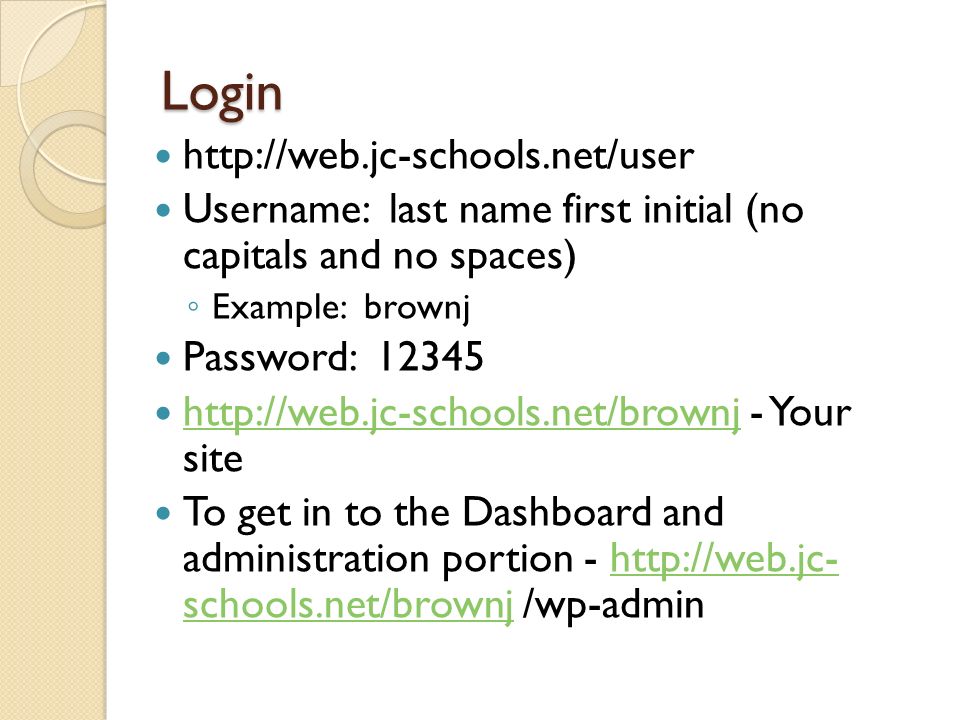 Login   Username: last name first initial (no capitals and no spaces) Example: brownj Password: Your site   To get in to the Dashboard and administration portion -   schools.net/brownj /wp-adminhttp://web.jc- schools.net/brownj